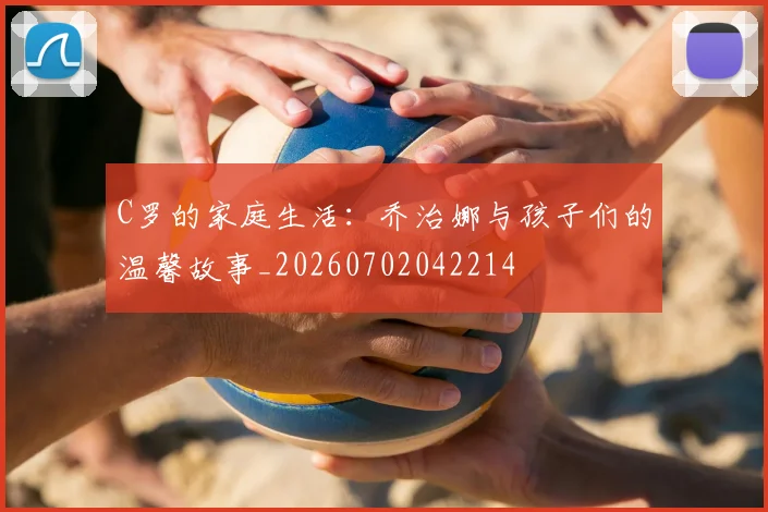 C罗的家庭生活:乔治娜与孩子们的温馨故事_20260702042214