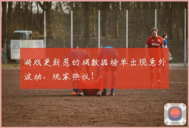 游戏更新惹的祸数据榜单出现意外波动，玩家热议！