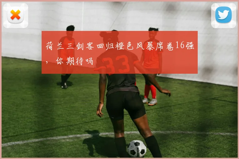 荷兰三剑客回归橙色风暴席卷16强,你期待吗