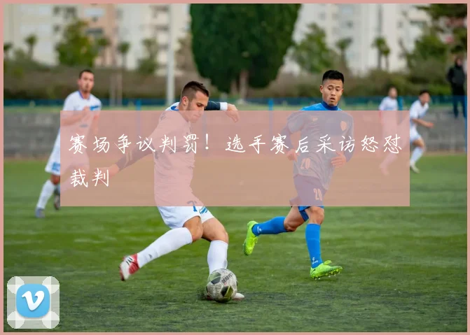 赛场争议判罚！选手赛后采访怒怼裁判