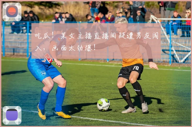 吃瓜！某女主播直播间疑遭男友闯入，画面太劲爆！