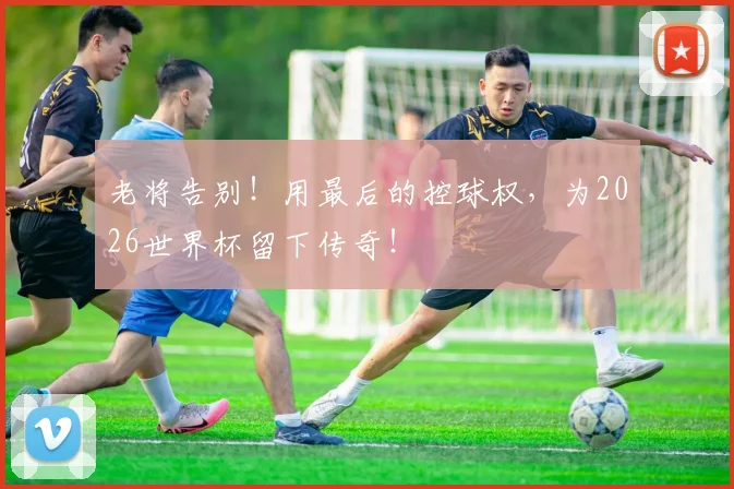 老将告别！用最后的控球权，为2026世界杯留下传奇！