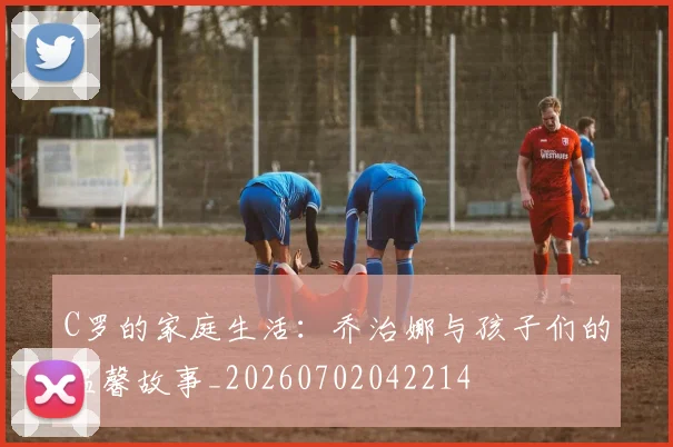 C罗的家庭生活：乔治娜与孩子们的温馨故事_20260702042214
