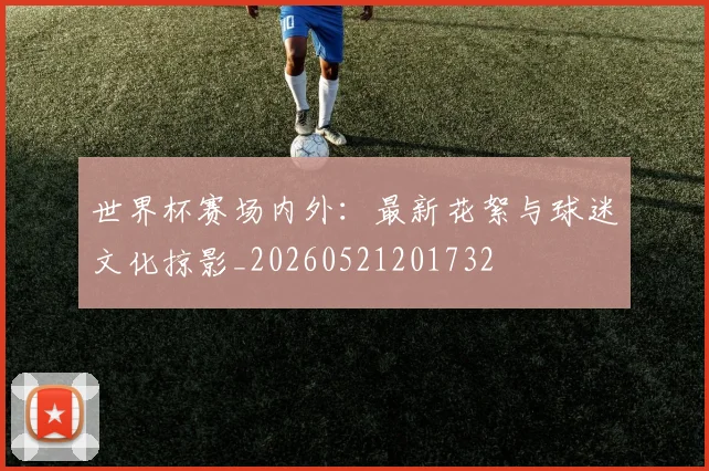世界杯赛场内外：最新花絮与球迷文化掠影_20260521201732