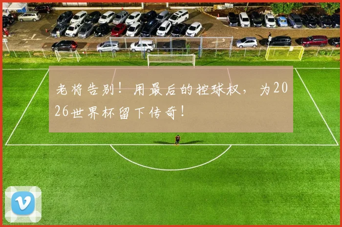 老将告别！用最后的控球权，为2026世界杯留下传奇！