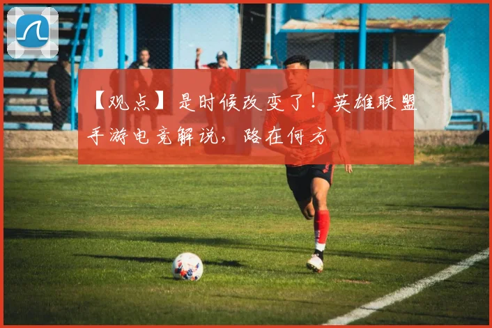 【观点】是时候改变了！英雄联盟手游电竞解说，路在何方