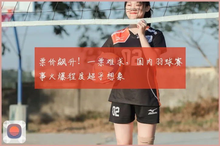 票价飙升！一票难求，国内羽球赛事火爆程度超乎想象