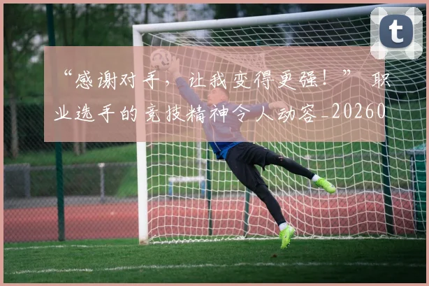 “感谢对手，让我变得更强！” 职业选手的竞技精神令人动容_20260530143954_20260702172644