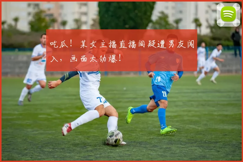吃瓜！某女主播直播间疑遭男友闯入，画面太劲爆！
