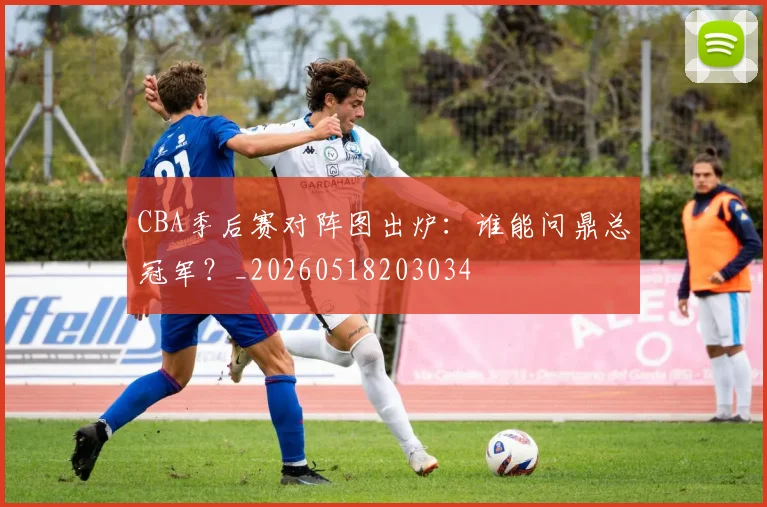CBA季后赛对阵图出炉:谁能问鼎总冠军?_20260518203034